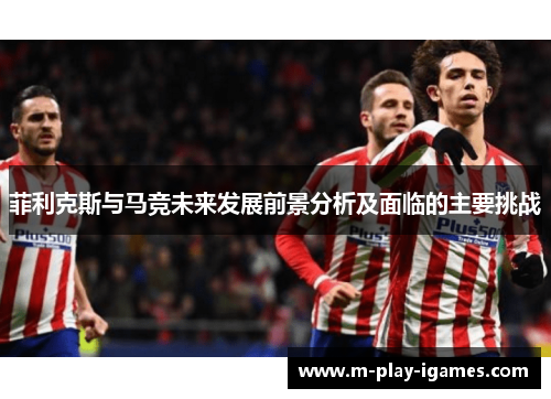 菲利克斯与马竞未来发展前景分析及面临的主要挑战