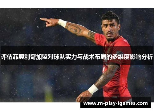 评估菲奥利奇加盟对球队实力与战术布局的多维度影响分析 评估菲奥利奇加盟对球队实力与战术布局的多维度影响分析