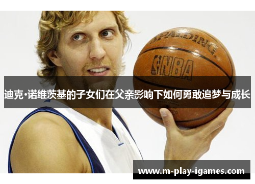 迪克·诺维茨基的子女们在父亲影响下如何勇敢追梦与成长 迪克·诺维茨基的子女们在父亲影响下如何勇敢追梦与成长